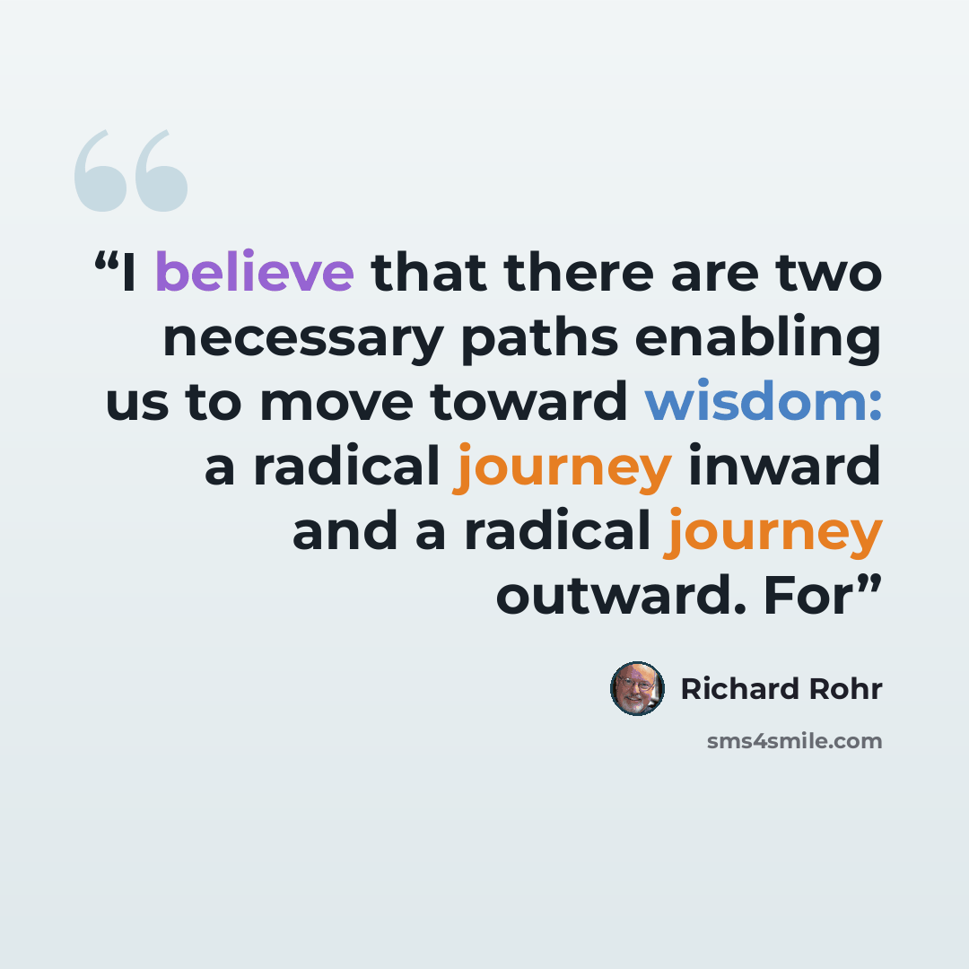 “I believe that there are two necessary paths enabling us to move toward wisdom: a radical journey inward and a radical journey outward. For” quote by Richard Rohr