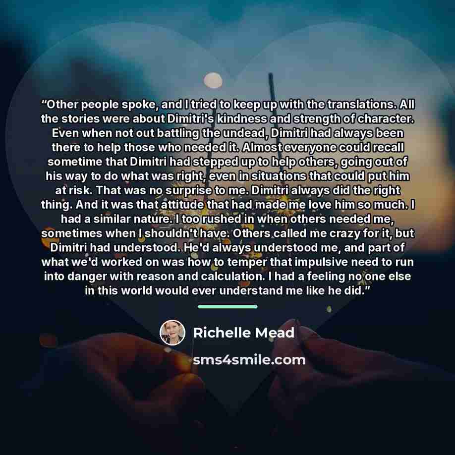 “Other people spoke, and I tried to keep up with the translations. All the stories were about Dimitri's kindness and strength of character. Even when not out battling the undead, Dimitri had always been there to help those who needed it. Almost everyone could recall sometime that Dimitri had…” quote by Richelle Mead