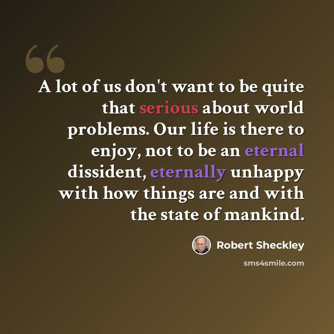 “A lot of us don't want to be quite that serious about world problems. Our life is there to enjoy, not to be an eternal dissident, eternally unhappy with how things are and with the state of mankind.” quote by Robert Sheckley