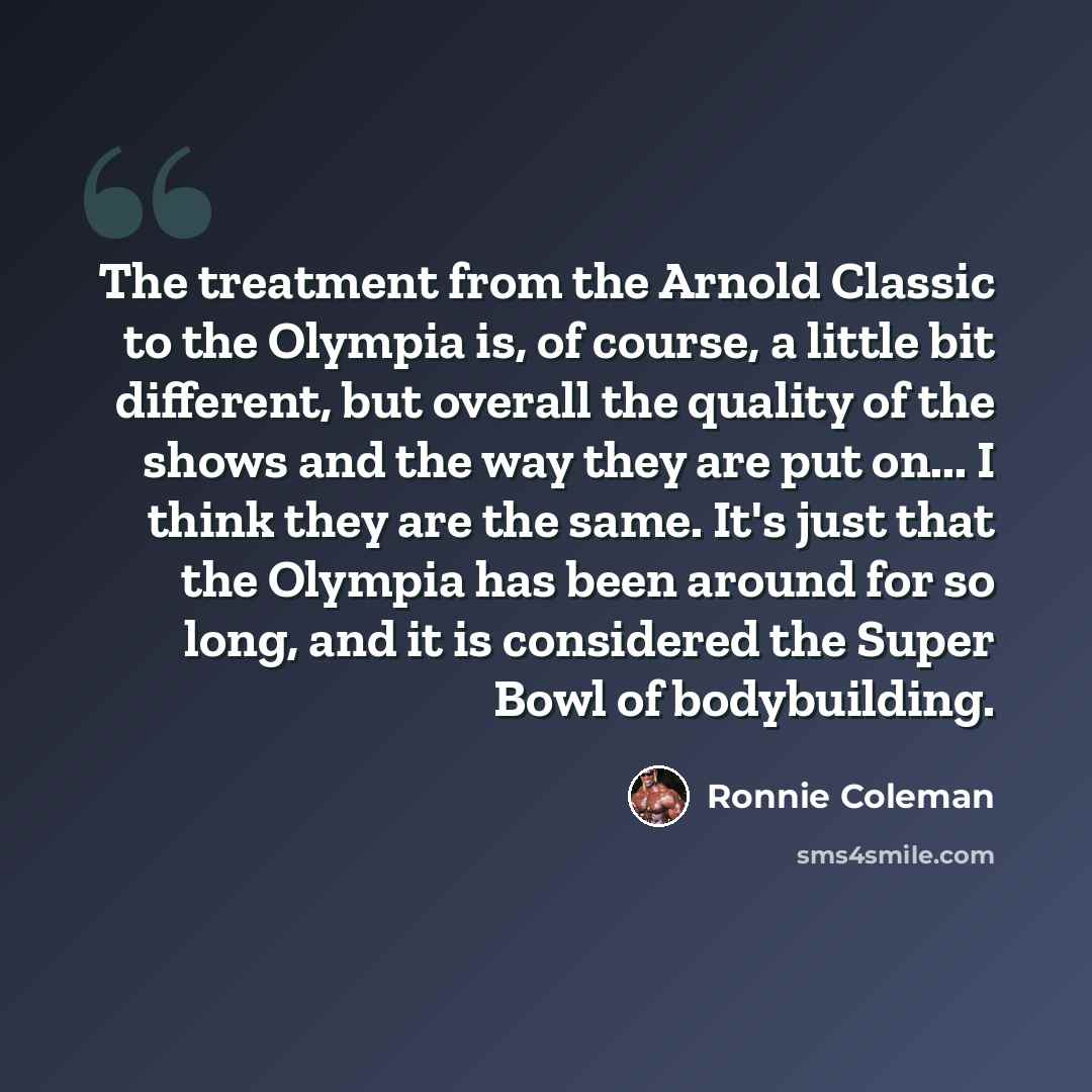 “The treatment from the Arnold Classic to the Olympia is, of course, a little bit different, but overall the quality of the shows and the way they are put on... I think they are the same. It's just that the Olympia has been around for so long, and it is considered the Super Bowl of bodybuilding.” quote by Ronnie Coleman