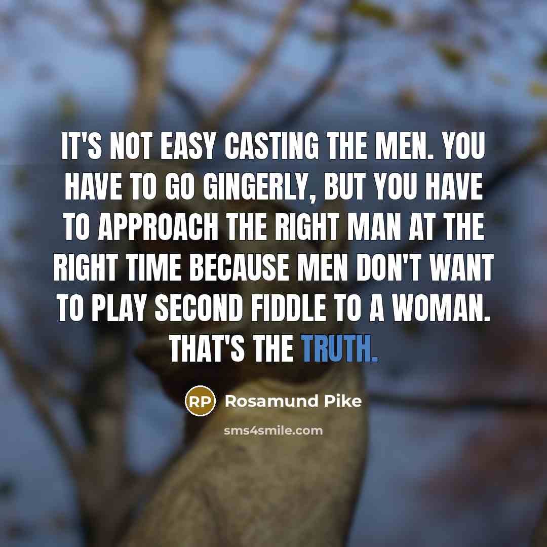“It's not easy casting the men. You have to go gingerly, but you have to approach the right man at the right time because men don't want to play second fiddle to a woman. That's the truth.” quote by Rosamund Pike