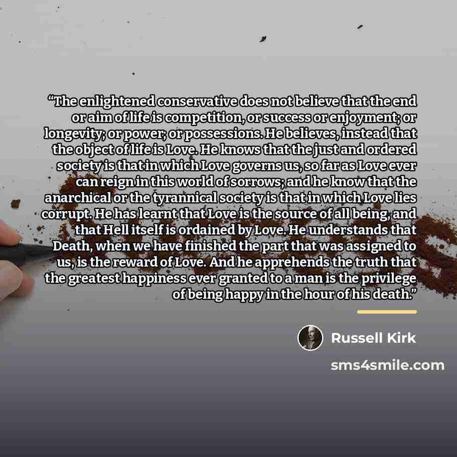 “The enlightened conservative does not believe that the end or aim of life is competition, or success or enjoyment; or longevity; or power; or possessions. He believes, instead that the object of life is Love. He knows that the just and ordered society is that in which Love governs us, so far as…” quote by Russell Kirk