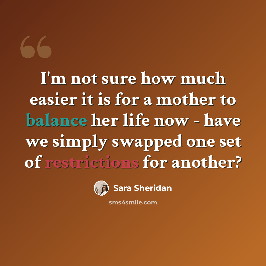 “I'm not sure how much easier it is for a mother to balance her life now - have we simply swapped one set of restrictions for another?” quote by Sara Sheridan