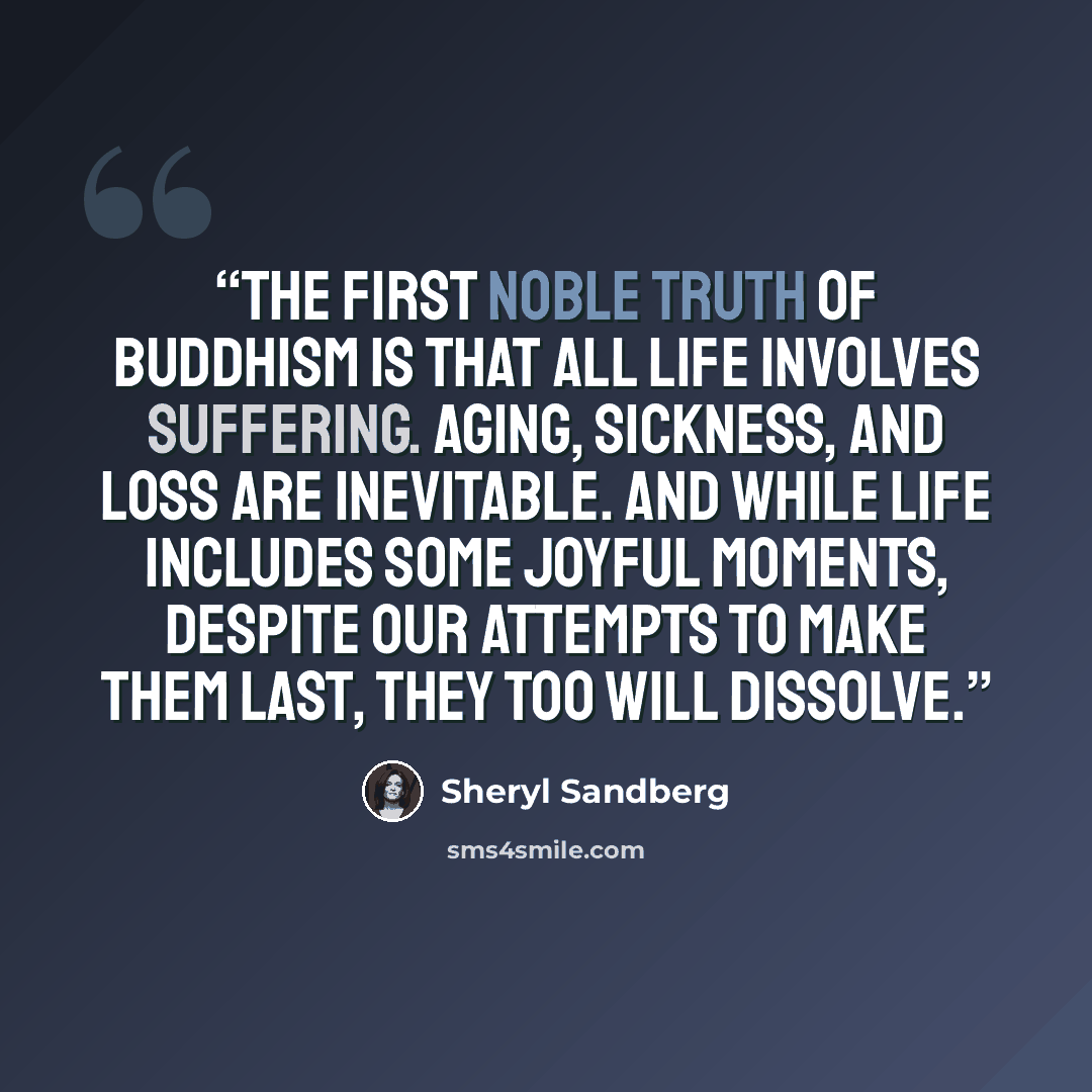 “The first noble truth of Buddhism is that all life involves suffering. Aging, sickness, and loss are inevitable. And while life includes some joyful moments, despite our attempts to make them last, they too will dissolve.” quote by Sheryl Sandberg