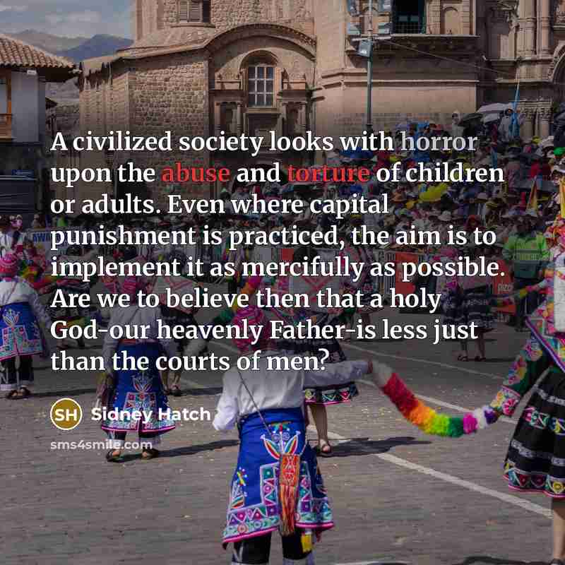 “A civilized society looks with horror upon the abuse and torture of children or adults. Even where capital punishment is practiced, the aim is to implement it as mercifully as possible. Are we to believe then that a holy God-our heavenly Father-is less just than the courts of men?” quote by Sidney Hatch