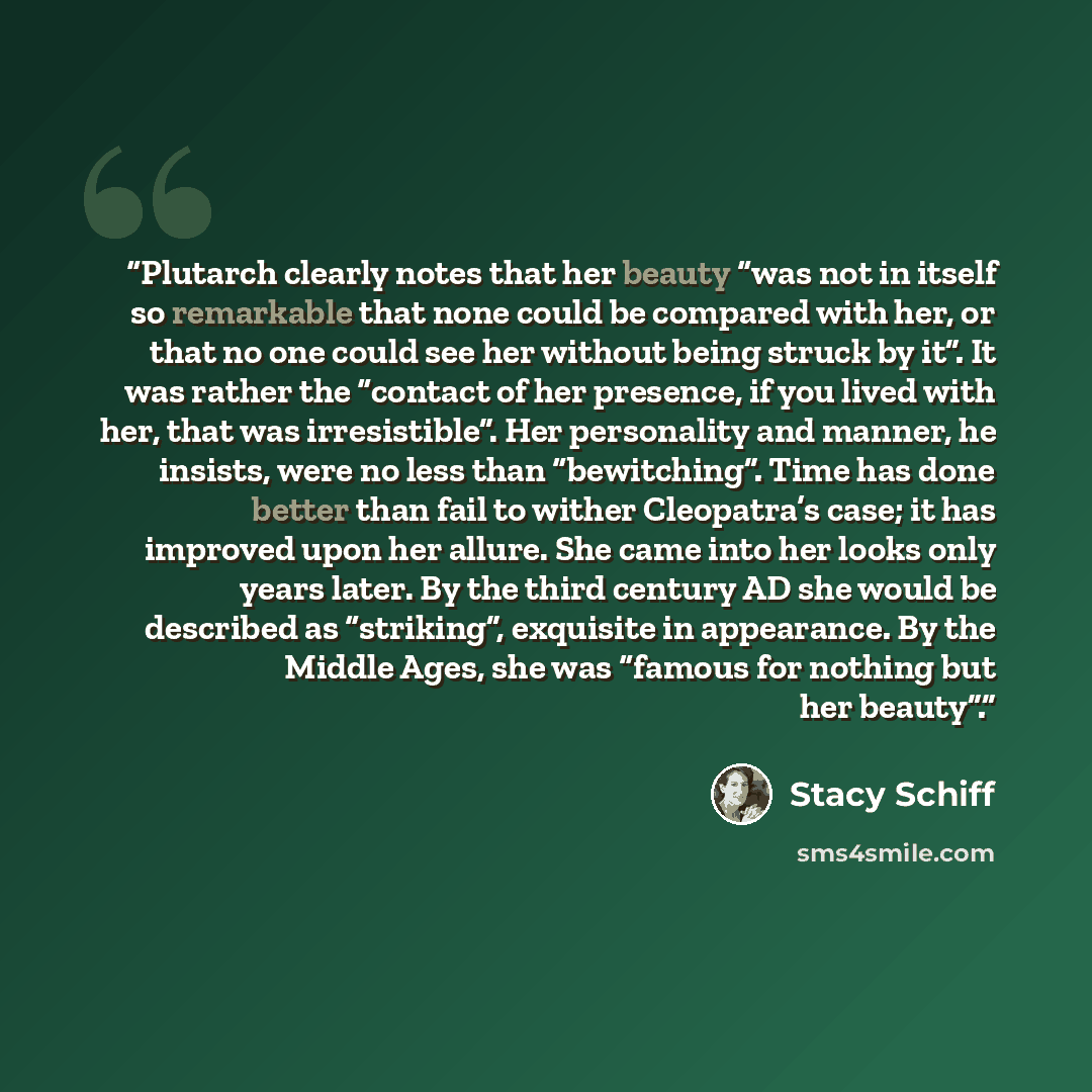 “Plutarch clearly notes that her beauty “was not in itself so remarkable that none could be compared with her, or that no one could see her without being struck by it”. It was rather the “contact of her presence, if you lived with her, that was irresistible”. Her personality and manner, he insists…” quote by Stacy Schiff