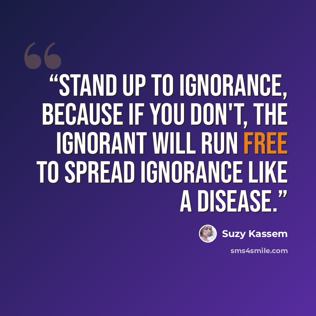 “Stand up to ignorance, because if you don't, the ignorant will run free to spread ignorance like a disease.” quote by Suzy Kassem
