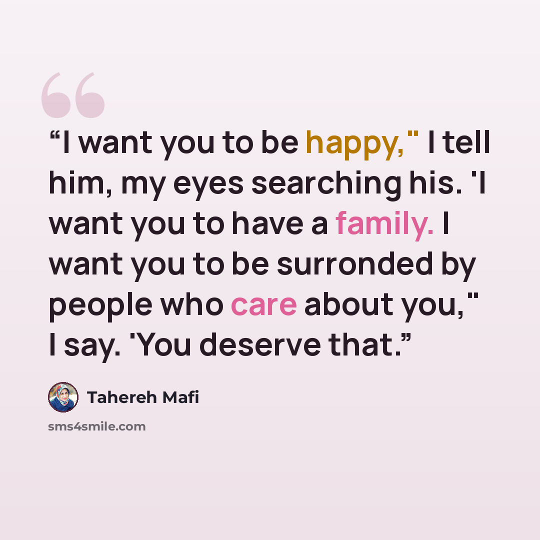 “I want you to be happy," I tell him, my eyes searching his. 'I want you to have a family. I want you to be surronded by people who care about you," I say. 'You deserve that.” quote by Tahereh Mafi
