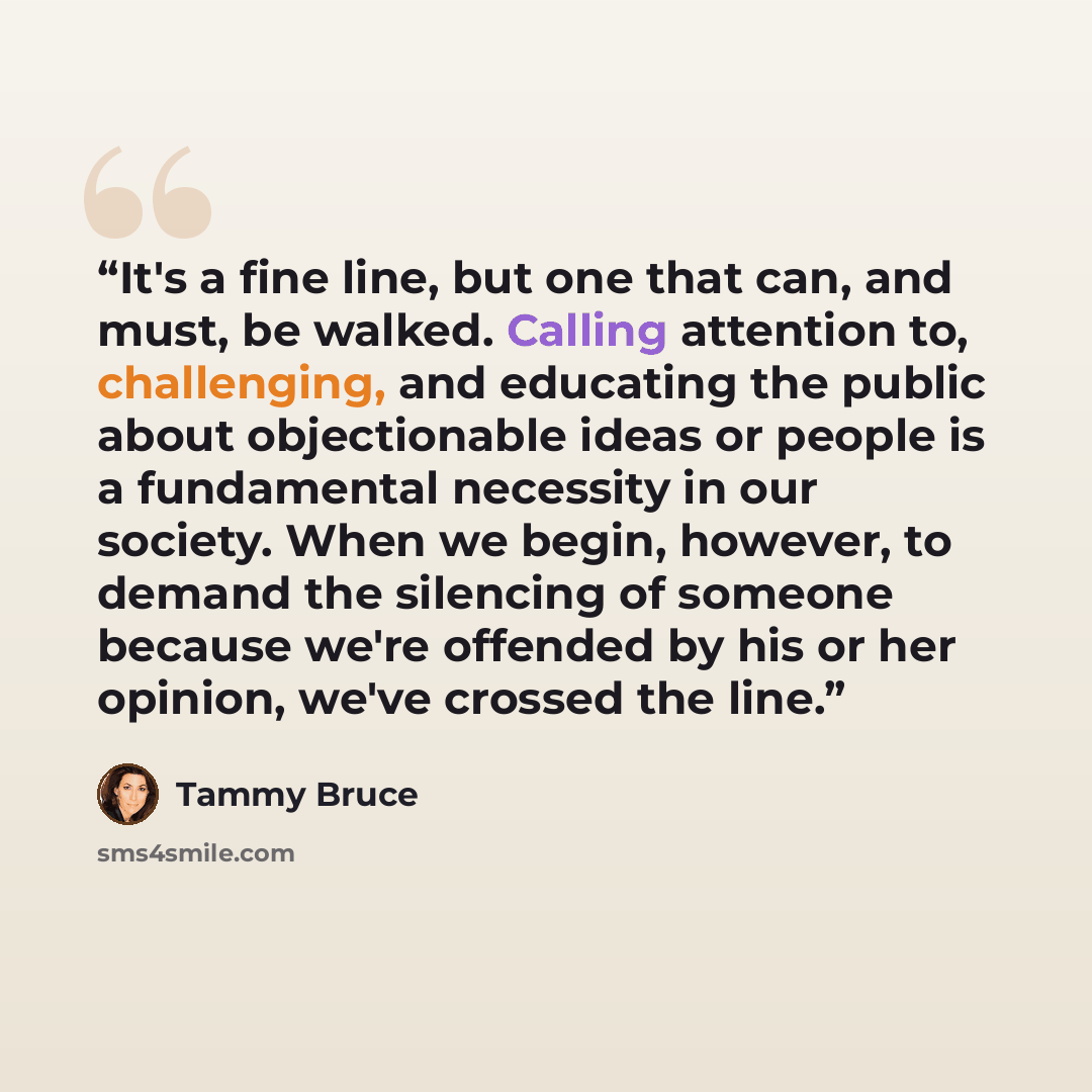 “It's a fine line, but one that can, and must, be walked. Calling attention to, challenging, and educating the public about objectionable ideas or people is a fundamental necessity in our society. When we begin, however, to demand the silencing of someone because we're offended by his or her…” quote by Tammy Bruce