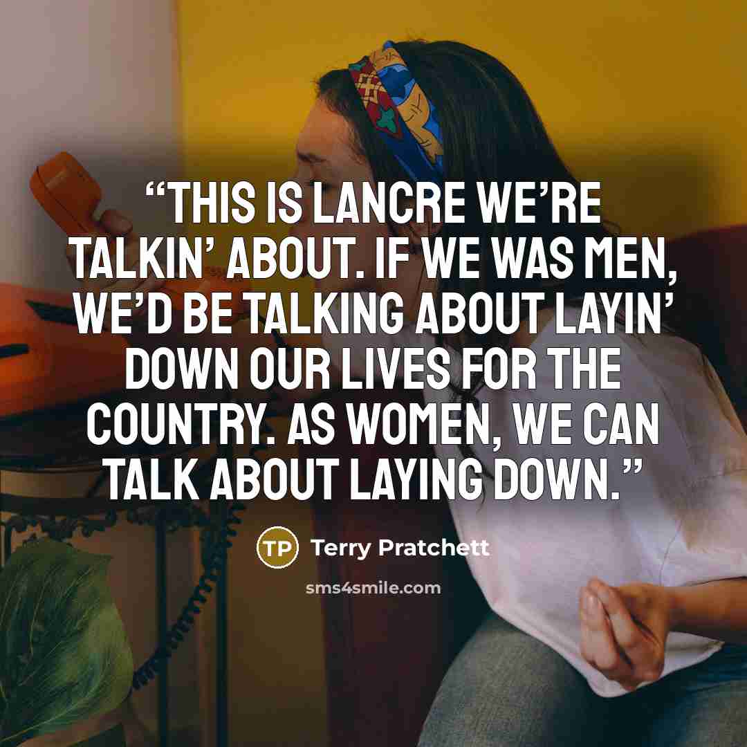 “This is Lancre we’re talkin’ about. If we was men, we’d be talking about layin’ down our lives for the country. As women, we can talk about laying down.” quote by Terry Pratchett