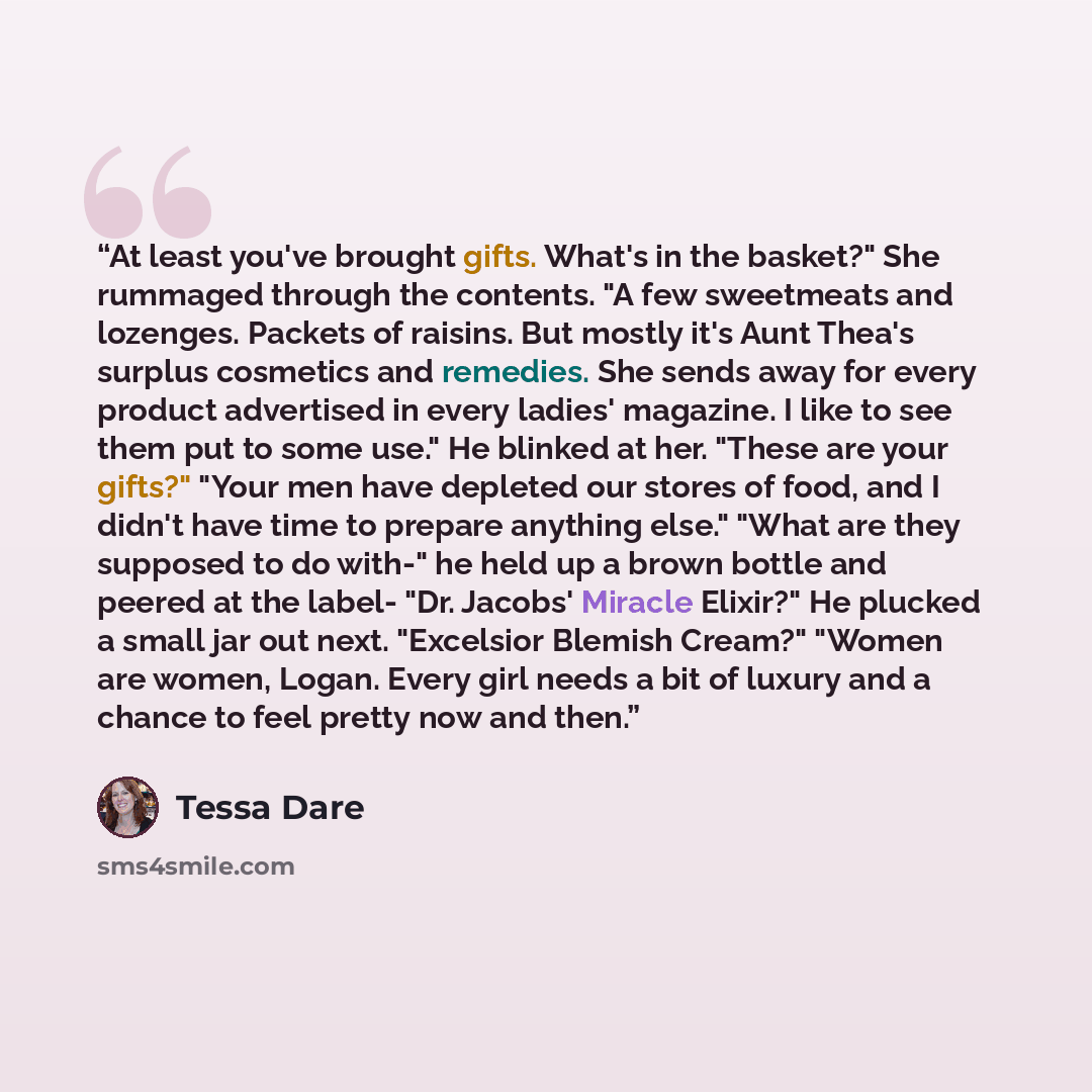 “At least you've brought gifts. What's in the basket?" She rummaged through the contents. "A few sweetmeats and lozenges. Packets of raisins. But mostly it's Aunt Thea's surplus cosmetics and remedies. She sends away for every product advertised in every ladies' magazine. I like to see them put to…” quote by Tessa Dare