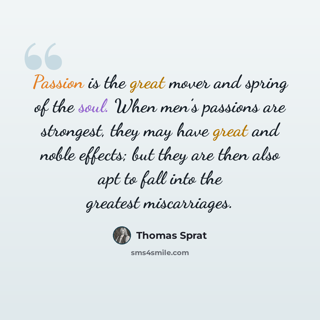 “Passion is the great mover and spring of the soul. When men’s passions are strongest, they may have great and noble effects; but they are then also apt to fall into the greatest miscarriages.” quote by Thomas Sprat