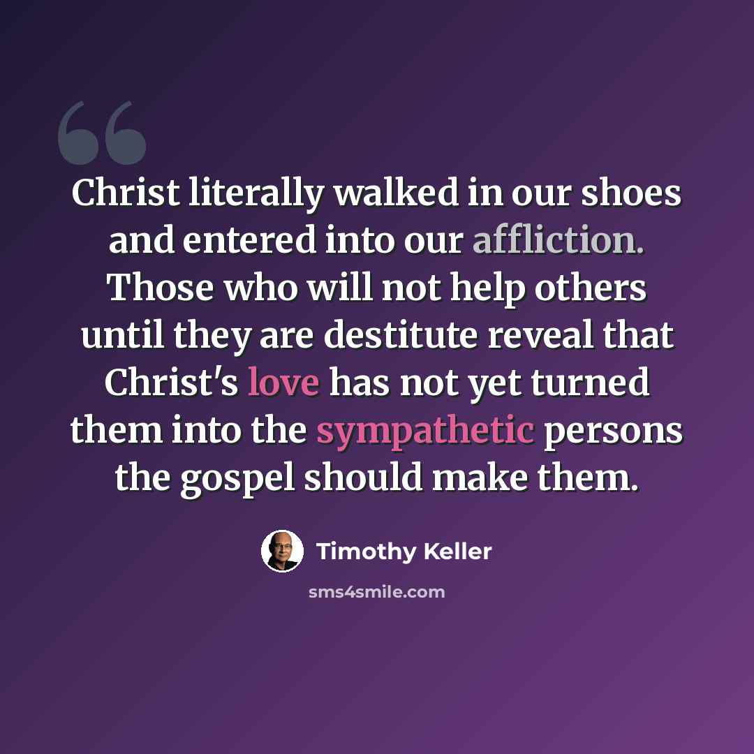 “Christ literally walked in our shoes and entered into our affliction. Those who will not help others until they are destitute reveal that Christ's love has not yet turned them into the sympathetic persons the gospel should make them.” quote by Timothy Keller