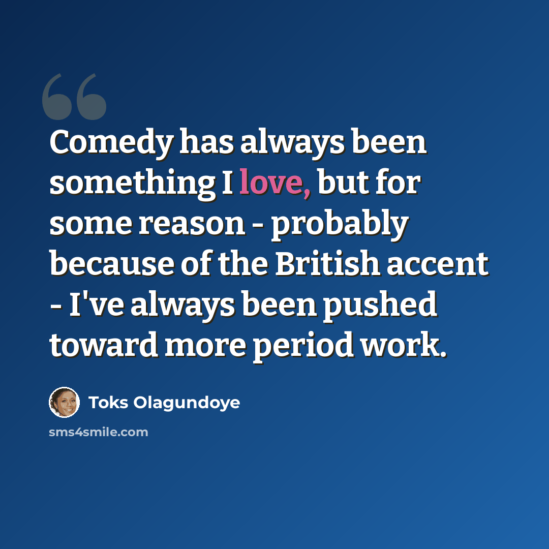 “Comedy has always been something I love, but for some reason - probably because of the British accent - I've always been pushed toward more period work.” quote by Toks Olagundoye