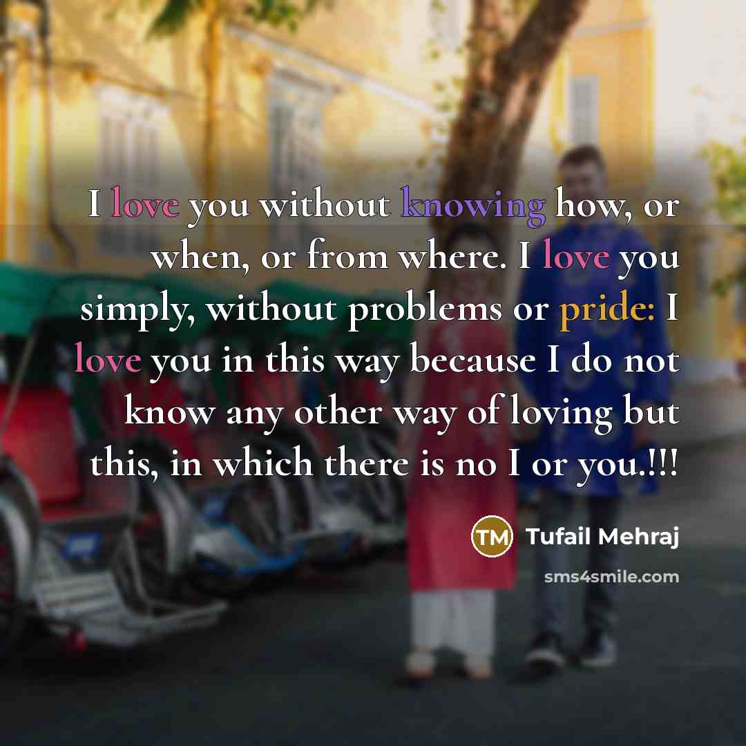 “I love you without knowing how, or when, or from where. I love you simply, without problems or pride: I love you in this way because I do not know any other way of loving but this, in which there is no I or you.!!!” quote by Tufail Mehraj