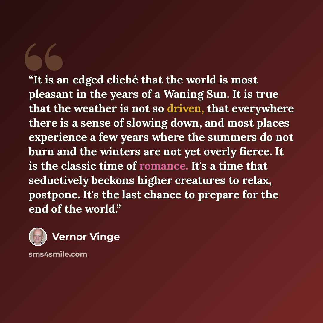 “It is an edged cliché that the world is most pleasant in the years of a Waning Sun. It is true that the weather is not so driven, that everywhere there is a sense of slowing down, and most places experience a few years where the summers do not burn and the winters are not yet overly fierce. It is…” quote by Vernor Vinge