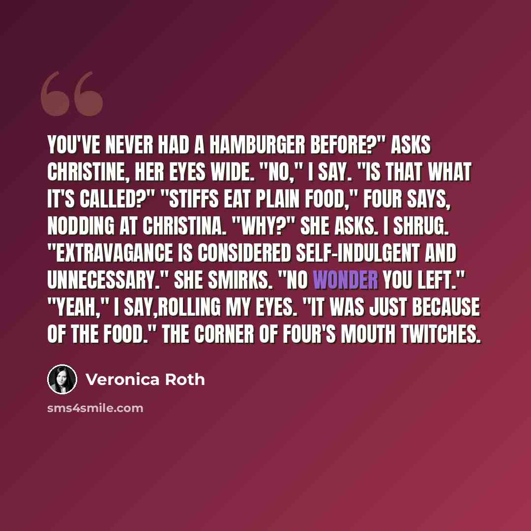 “You've never had a hamburger before?" asks Christine, her eyes wide. "No," I say. "Is that what it's called?" "Stiffs eat plain food," Four says, nodding at Christina. "Why?" she asks. I shrug. "Extravagance is considered self-indulgent and unnecessary." She smirks. "No wonder you left." "Yeah," I…” quote by Veronica Roth