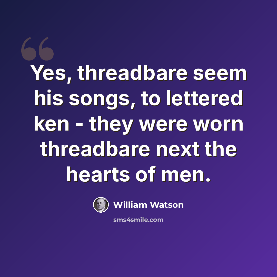 “Yes, threadbare seem his songs, to lettered ken - they were worn threadbare next the hearts of men.” quote by William Watson