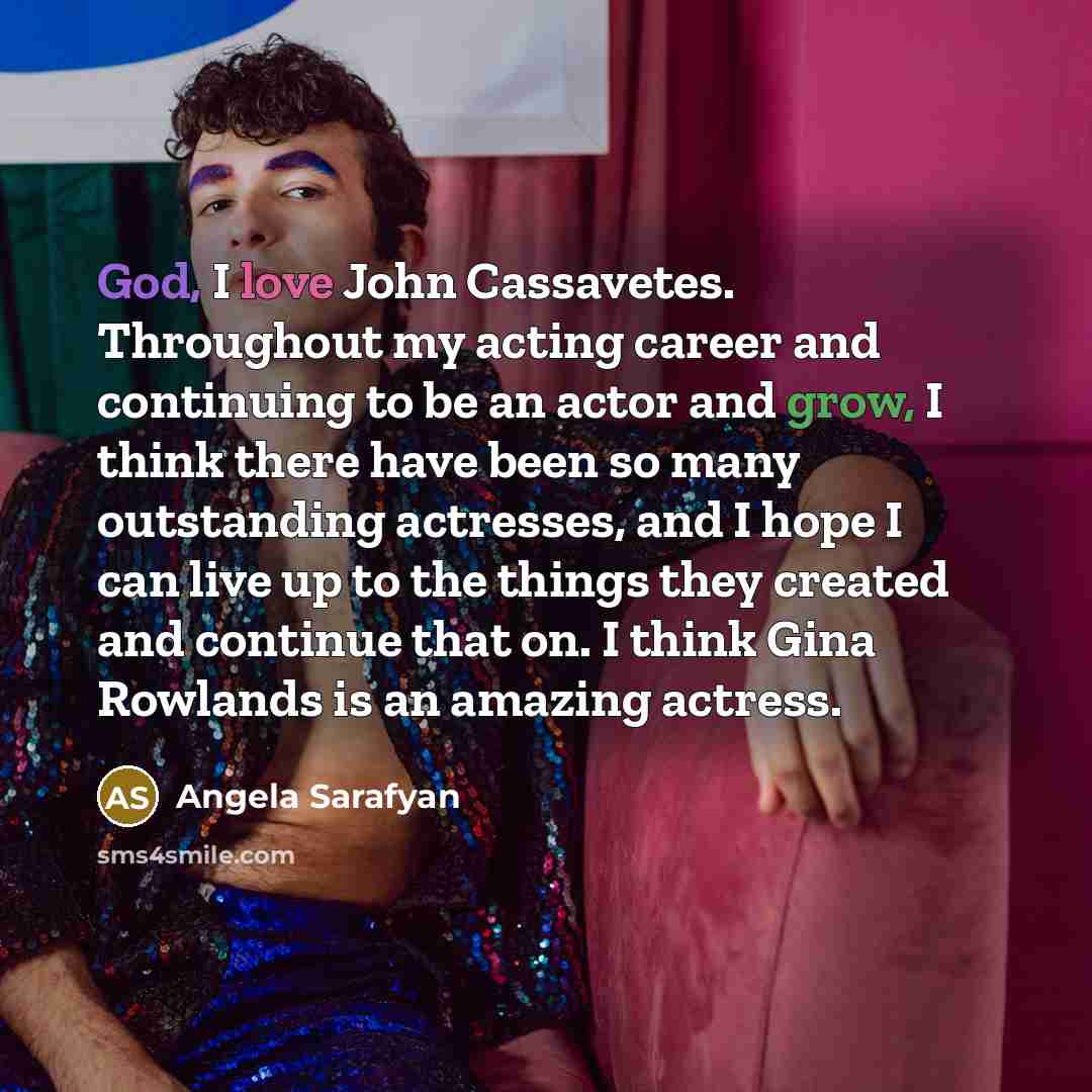 “God, I love John Cassavetes. Throughout my acting career and continuing to be an actor and grow, I think there have been so many outstanding actresses, and I hope I can live up to the things they created and continue that on. I think Gina Rowlands is an amazing actress.” quote by Angela Sarafyan