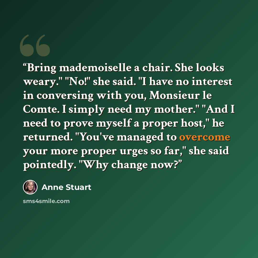 “Bring mademoiselle a chair. She looks weary." "No!" she said. "I have no interest in conversing with you, Monsieur le Comte. I simply need my mother." "And I need to prove myself a proper host," he returned. "You've managed to overcome your more proper urges so far," she said pointedly. "Why…” quote by Anne Stuart