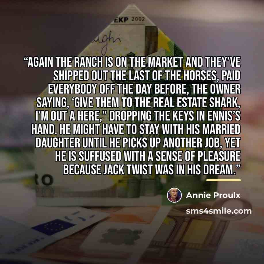 “Again the ranch is on the market and they’ve shipped out the last of the horses, paid everybody off the day before, the owner saying, ‘Give them to the real estate shark, I’m out a here,” dropping the keys in Ennis’s hand. He might have to stay with his married daughter until he picks up another…” quote by Annie Proulx