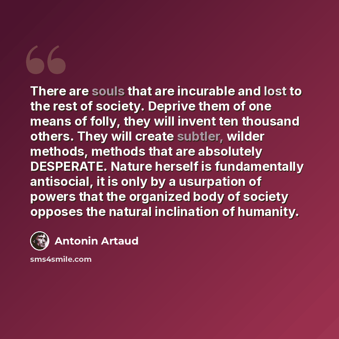“There are souls that are incurable and lost to the rest of society. Deprive them of one means of folly, they will invent ten thousand others. They will create subtler, wilder methods, methods that are absolutely DESPERATE. Nature herself is fundamentally antisocial, it is only by a usurpation of…” quote by Antonin Artaud
