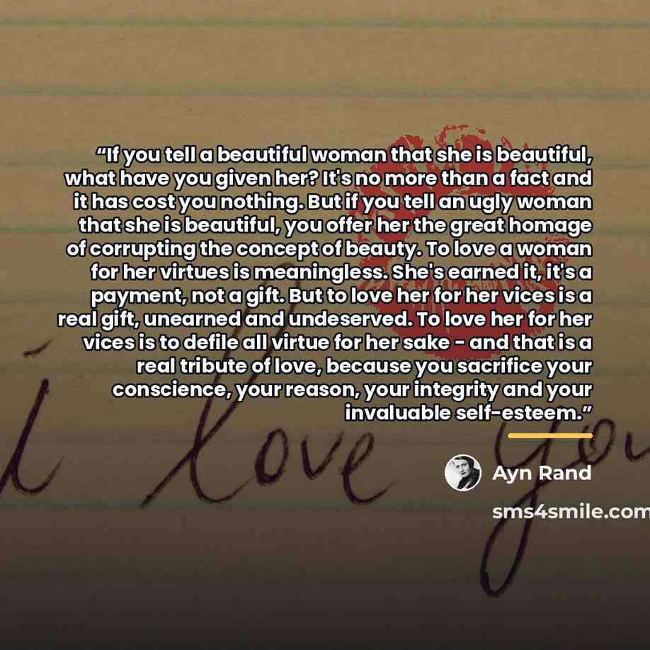 “If you tell a beautiful woman that she is beautiful, what have you given her? It's no more than a fact and it has cost you nothing. But if you tell an ugly woman that she is beautiful, you offer her the great homage of corrupting the concept of beauty. To love a woman for her virtues is…” quote by Ayn Rand