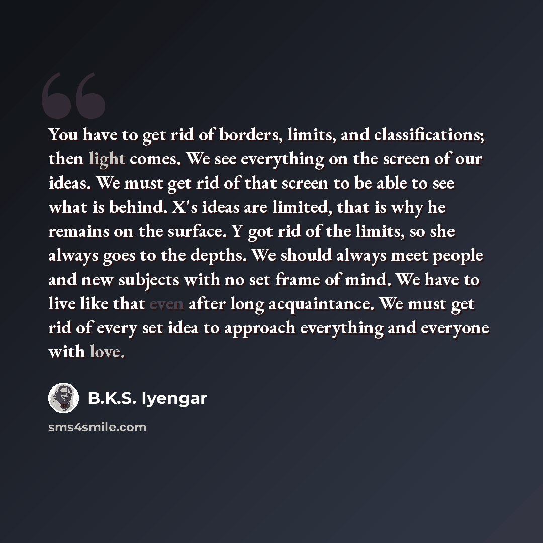 “You have to get rid of borders, limits, and classifications; then light comes. We see everything on the screen of our ideas. We must get rid of that screen to be able to see what is behind. X's ideas are limited, that is why he remains on the surface. Y got rid of the limits, so she always goes to…” quote by B.K.S. Iyengar