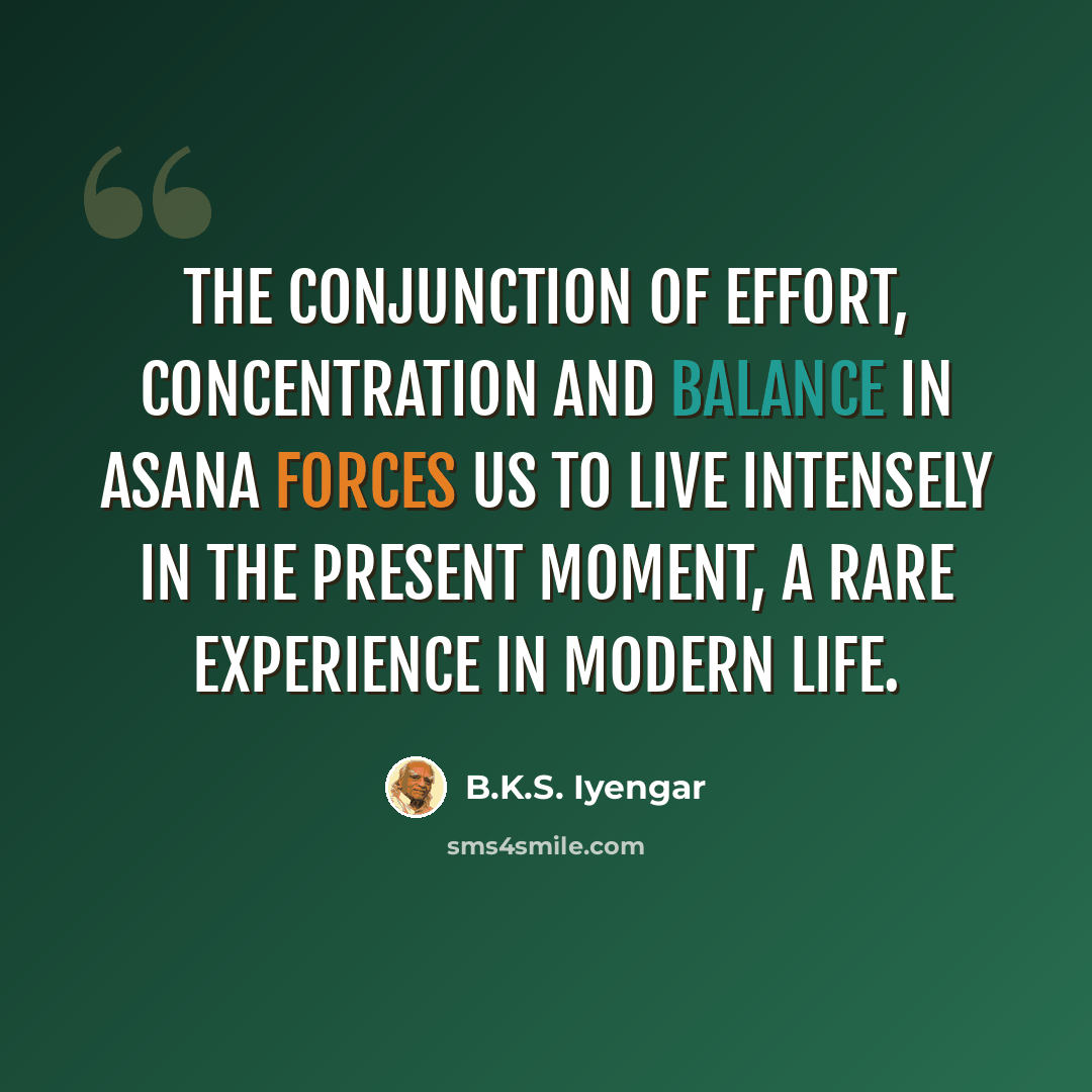 “The conjunction of effort, concentration and balance in asana forces us to live intensely in the present moment, a rare experience in modern life.” quote by B.K.S. Iyengar