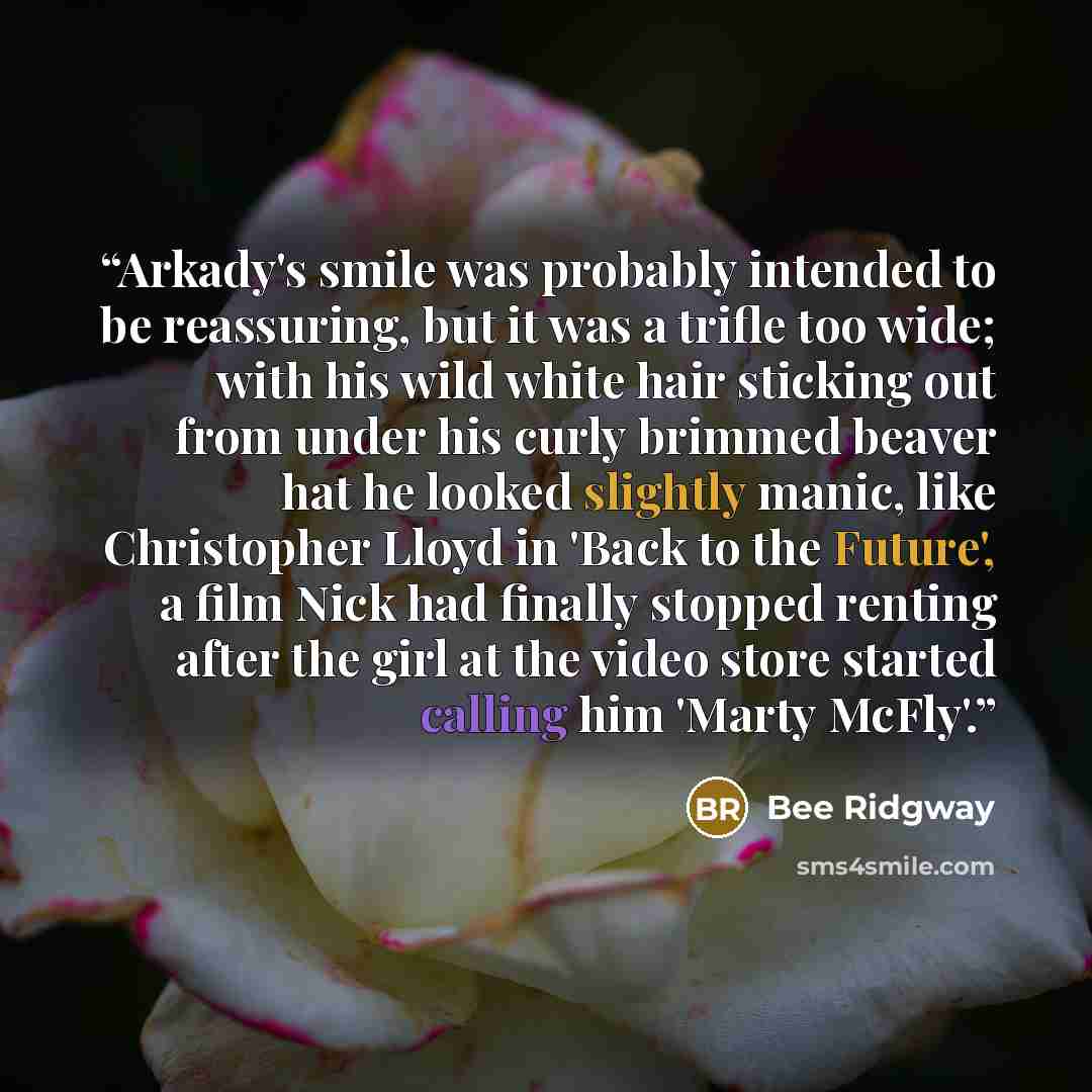 “Arkady's smile was probably intended to be reassuring, but it was a trifle too wide; with his wild white hair sticking out from under his curly brimmed beaver hat he looked slightly manic, like Christopher Lloyd in 'Back to the Future', a film Nick had finally stopped renting after the girl at the…” quote by Bee Ridgway