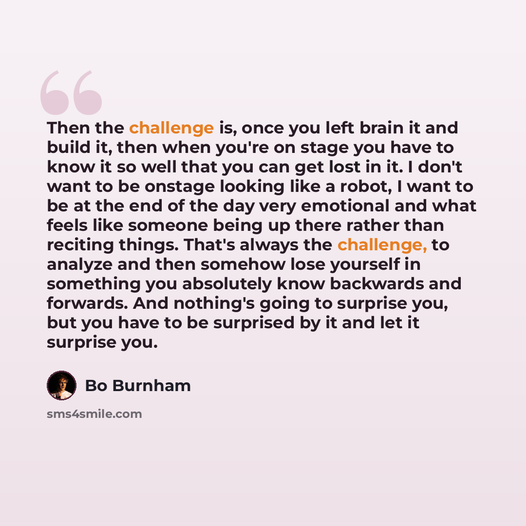 “Then the challenge is, once you left brain it and build it, then when you're on stage you have to know it so well that you can get lost in it. I don't want to be onstage looking like a robot, I want to be at the end of the day very emotional and what feels like someone being up there rather than…” quote by Bo Burnham