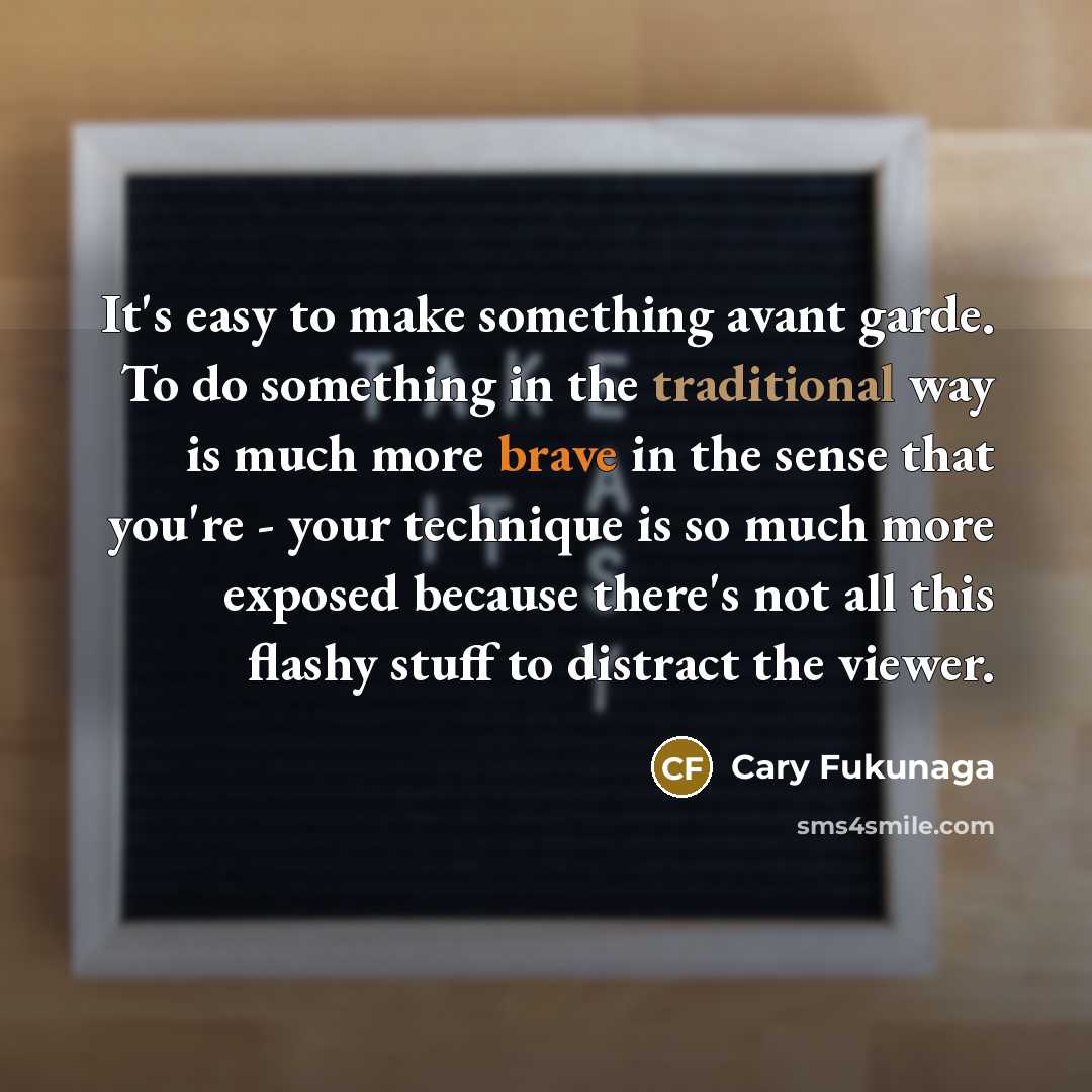 “It's easy to make something avant garde. To do something in the traditional way is much more brave in the sense that you're - your technique is so much more exposed because there's not all this flashy stuff to distract the viewer.” quote by Cary Fukunaga