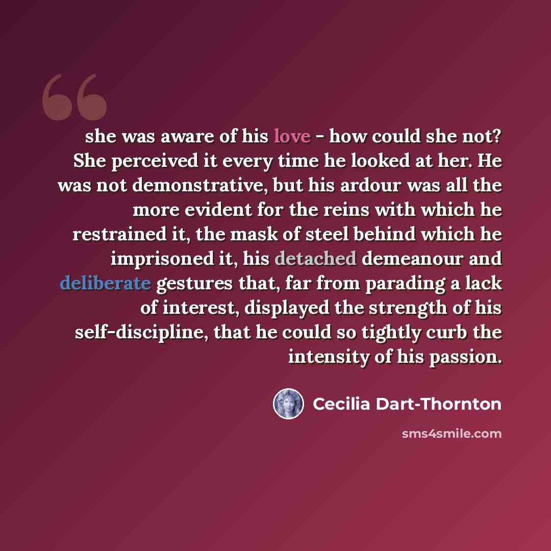 “she was aware of his love - how could she not? She perceived it every time he looked at her. He was not demonstrative, but his ardour was all the more evident for the reins with which he restrained it, the mask of steel behind which he imprisoned it, his detached demeanour and deliberate gestures…” quote by Cecilia Dart-Thornton