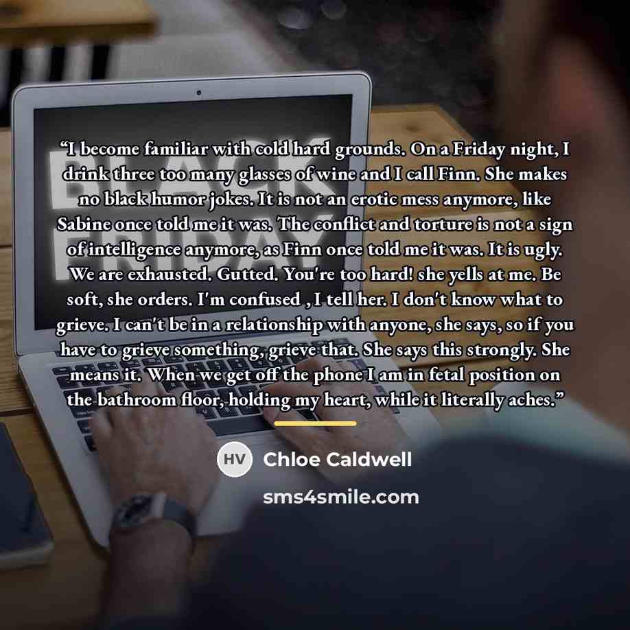 “I become familiar with cold hard grounds. On a Friday night, I drink three too many glasses of wine and I call Finn. She makes no black humor jokes. It is not an erotic mess anymore, like Sabine once told me it was. The conflict and torture is not a sign of intelligence anymore, as Finn once told…” quote by Chloe Caldwell