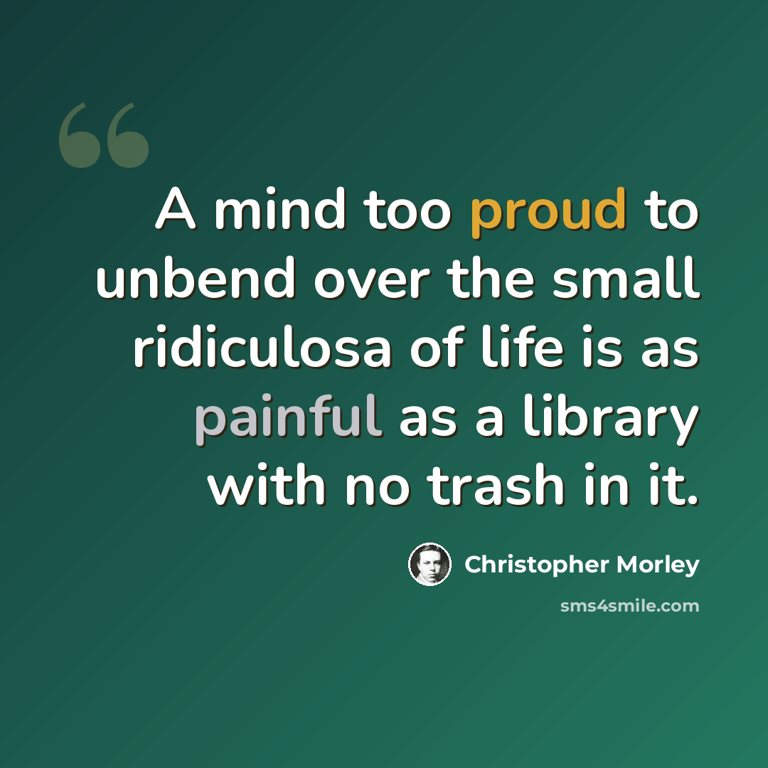 “A mind too proud to unbend over the small ridiculosa of life is as painful as a library with no trash in it.” quote by Christopher Morley