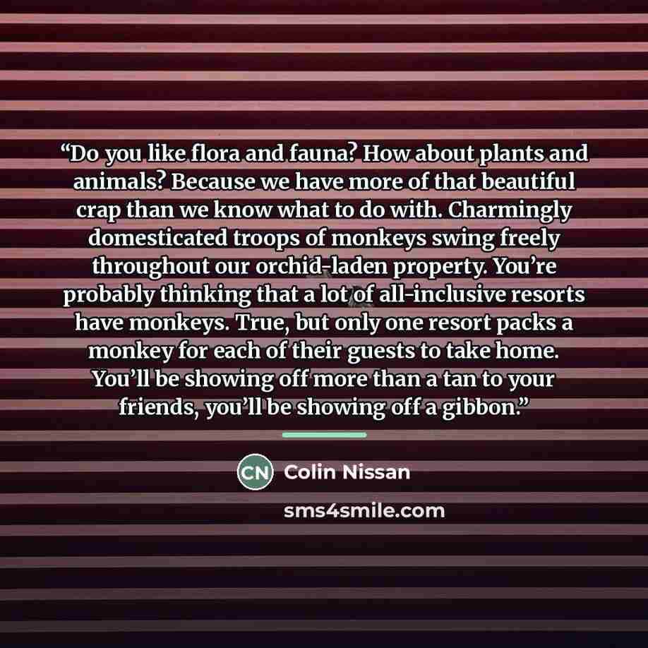 “Do you like flora and fauna? How about plants and animals? Because we have more of that beautiful crap than we know what to do with. Charmingly domesticated troops of monkeys swing freely throughout our orchid-laden property. You’re probably thinking that a lot of all-inclusive resorts have…” quote by Colin Nissan
