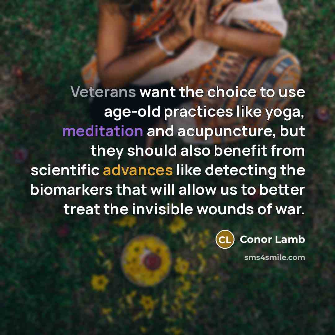 “Veterans want the choice to use age-old practices like yoga, meditation and acupuncture, but they should also benefit from scientific advances like detecting the biomarkers that will allow us to better treat the invisible wounds of war.” quote by Conor Lamb