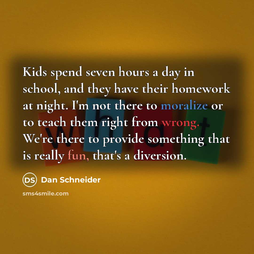 “Kids spend seven hours a day in school, and they have their homework at night. I'm not there to moralize or to teach them right from wrong. We're there to provide something that is really fun, that's a diversion.” quote by Dan Schneider