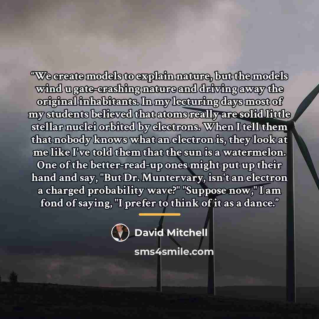 “We create models to explain nature, but the models wind u gate-crashing nature and driving away the original inhabitants. In my lecturing days most of my students believed that atoms really are solid little stellar nuclei orbited by electrons. When I tell them that nobody knows what an electron…” quote by David Mitchell