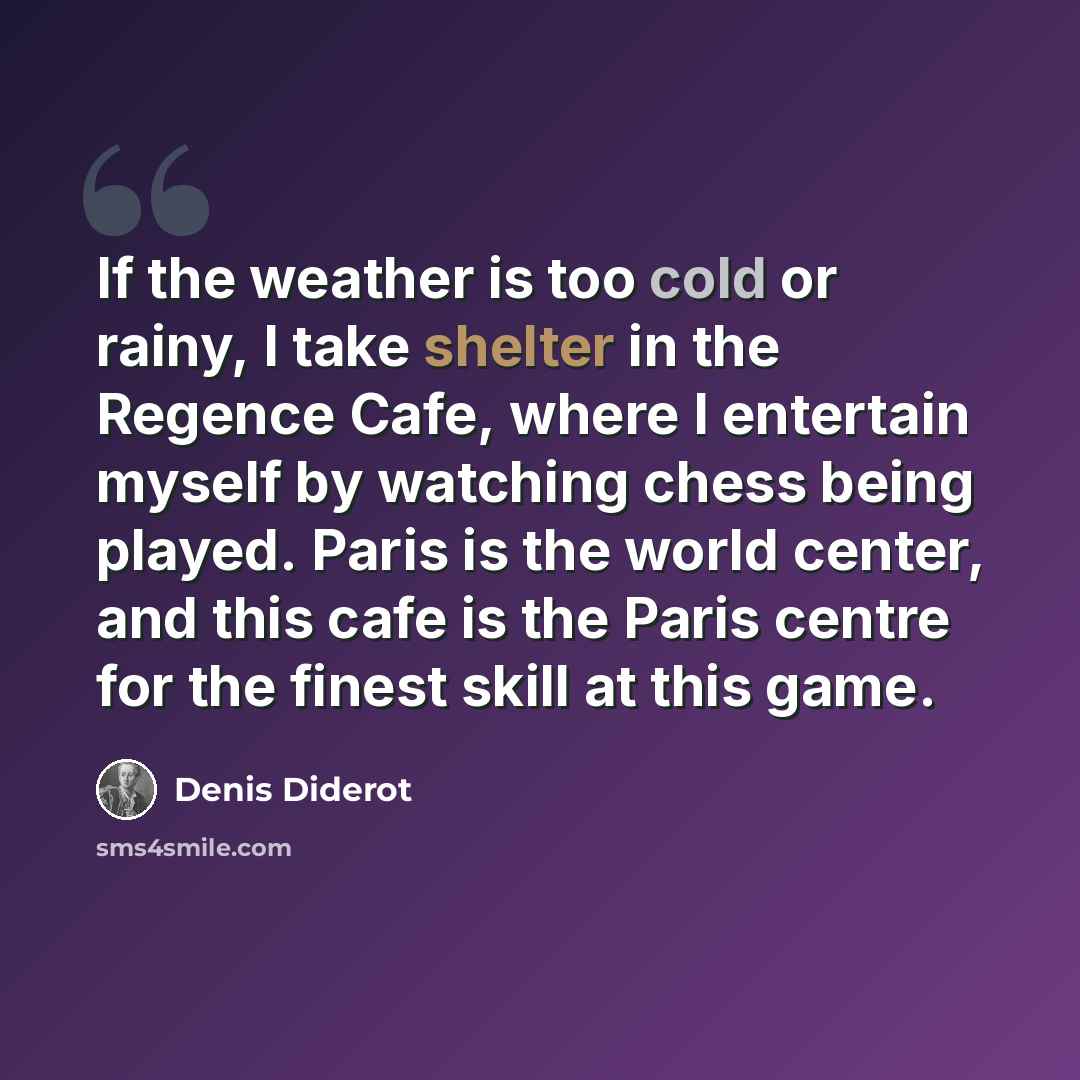 “If the weather is too cold or rainy, I take shelter in the Regence Cafe, where I entertain myself by watching chess being played. Paris is the world center, and this cafe is the Paris centre for the finest skill at this game.” quote by Denis Diderot