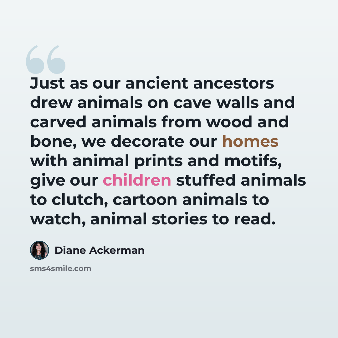 “Just as our ancient ancestors drew animals on cave walls and carved animals from wood and bone, we decorate our homes with animal prints and motifs, give our children stuffed animals to clutch, cartoon animals to watch, animal stories to read.” quote by Diane Ackerman