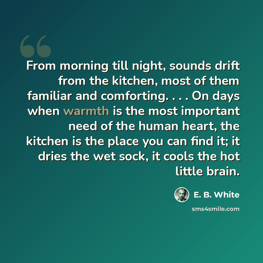“From morning till night, sounds drift from the kitchen, most of them familiar and comforting. . . . On days when warmth is the most important need of the human heart, the kitchen is the place you can find it; it dries the wet sock, it cools the hot little brain.” quote by E. B. White