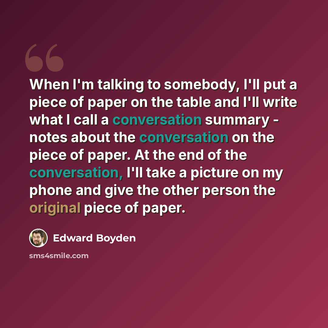 “When I'm talking to somebody, I'll put a piece of paper on the table and I'll write what I call a conversation summary - notes about the conversation on the piece of paper. At the end of the conversation, I'll take a picture on my phone and give the other person the original piece of paper.” quote by Edward Boyden