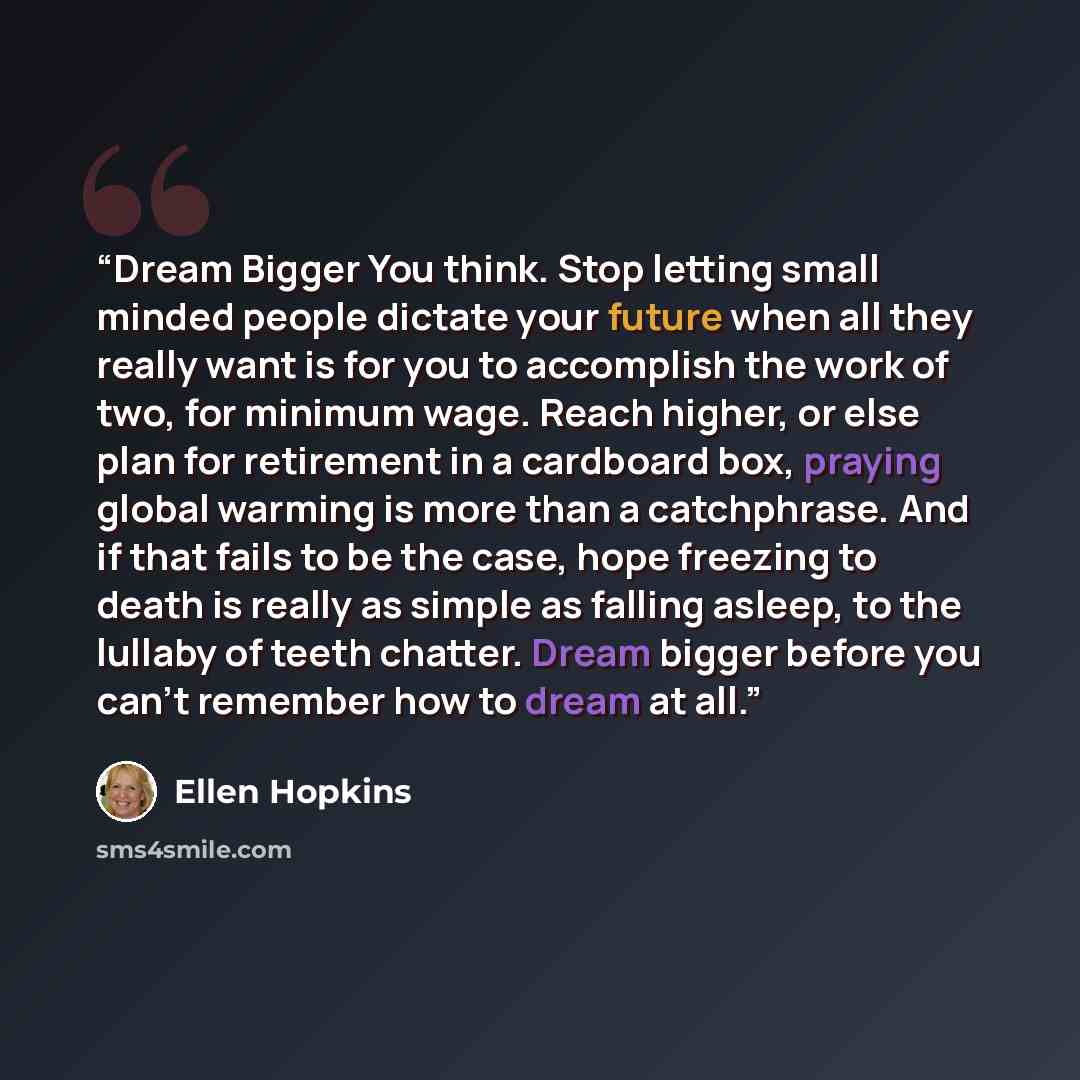 “Dream Bigger You think. Stop letting small minded people dictate your future when all they really want is for you to accomplish the work of two, for minimum wage. Reach higher, or else plan for retirement in a cardboard box, praying global warming is more than a catchphrase. And if that fails to…” quote by Ellen Hopkins