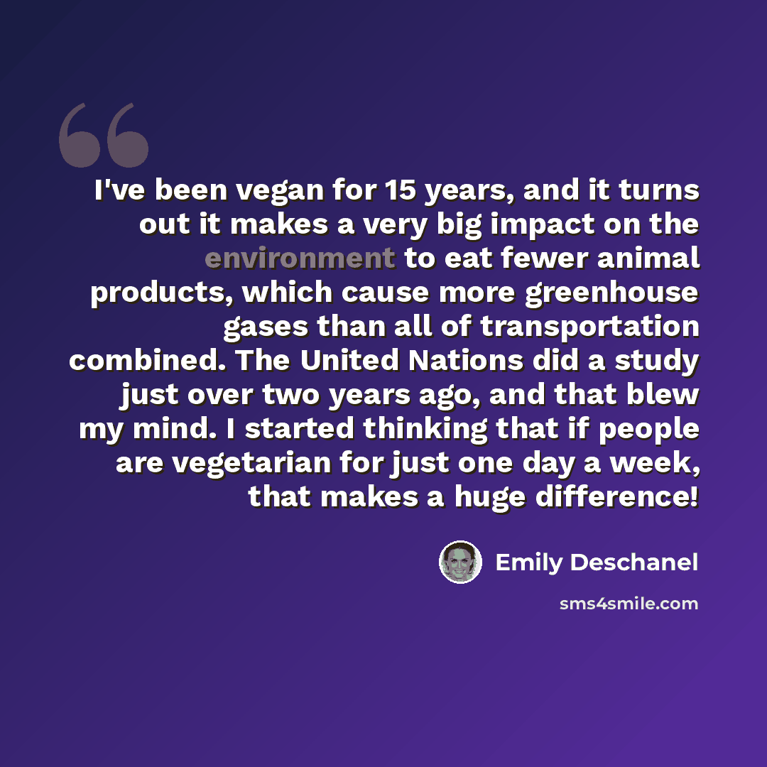 “I've been vegan for 15 years, and it turns out it makes a very big impact on the environment to eat fewer animal products, which cause more greenhouse gases than all of transportation combined. The United Nations did a study just over two years ago, and that blew my mind. I started thinking that…” quote by Emily Deschanel
