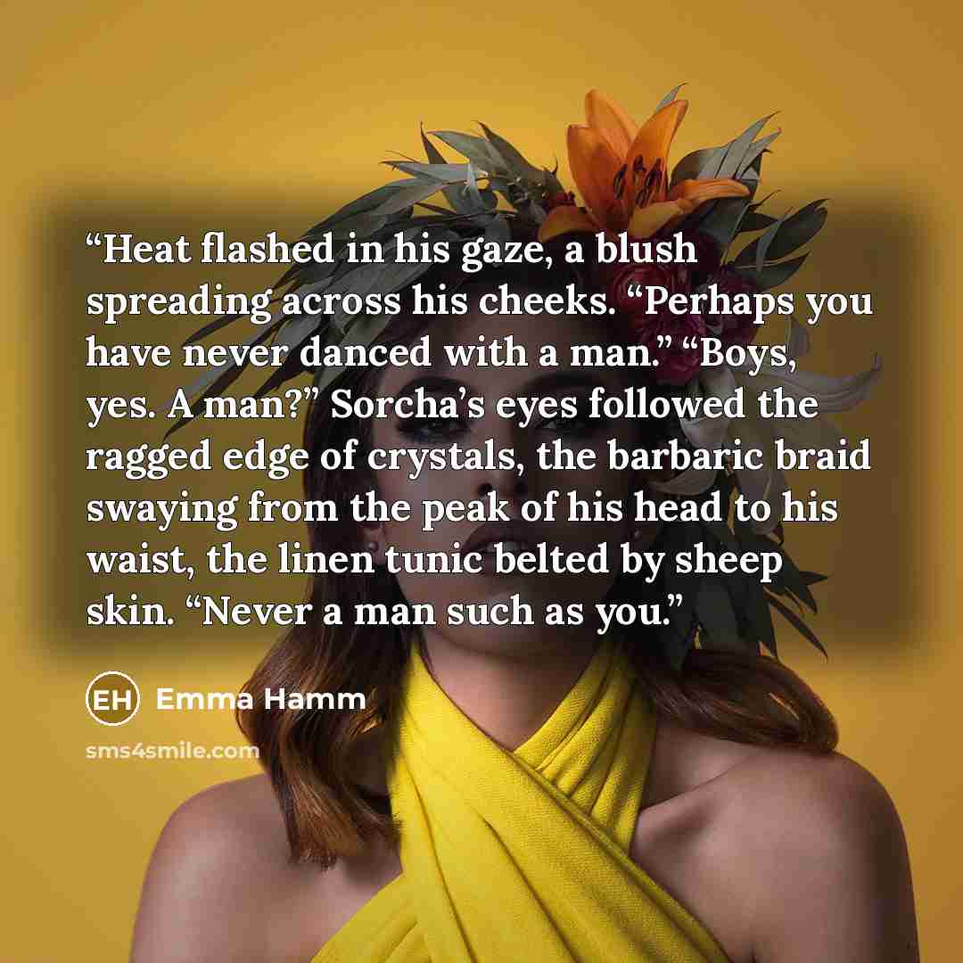 “Heat flashed in his gaze, a blush spreading across his cheeks. “Perhaps you have never danced with a man.” “Boys, yes. A man?” Sorcha’s eyes followed the ragged edge of crystals, the barbaric braid swaying from the peak of his head to his waist, the linen tunic belted by sheep skin. “Never a man…” quote by Emma Hamm