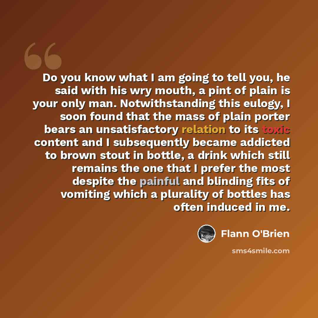 “Do you know what I am going to tell you, he said with his wry mouth, a pint of plain is your only man. Notwithstanding this eulogy, I soon found that the mass of plain porter bears an unsatisfactory relation to its toxic content and I subsequently became addicted to brown stout in bottle, a drink…” quote by Flann O'Brien