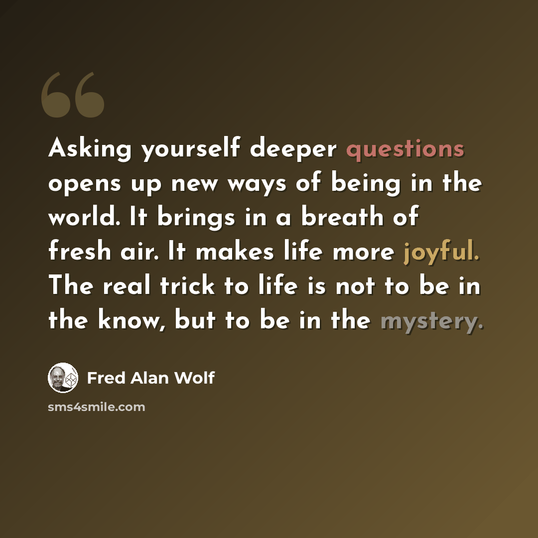“Asking yourself deeper questions opens up new ways of being in the world. It brings in a breath of fresh air. It makes life more joyful. The real trick to life is not to be in the know, but to be in the mystery.” quote by Fred Alan Wolf