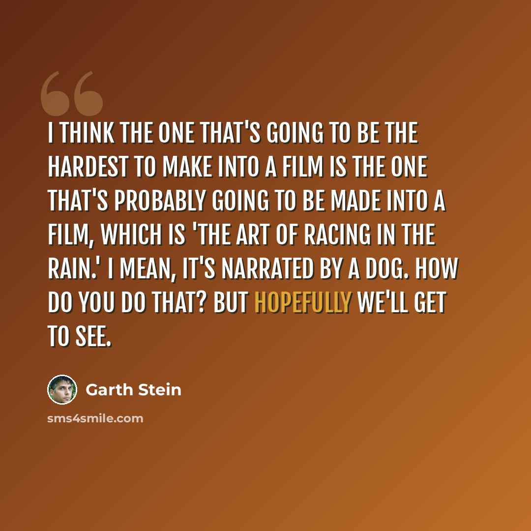 “I think the one that's going to be the hardest to make into a film is the one that's probably going to be made into a film, which is 'The Art of Racing in the Rain.' I mean, it's narrated by a dog. How do you do that? But hopefully we'll get to see.” quote by Garth Stein
