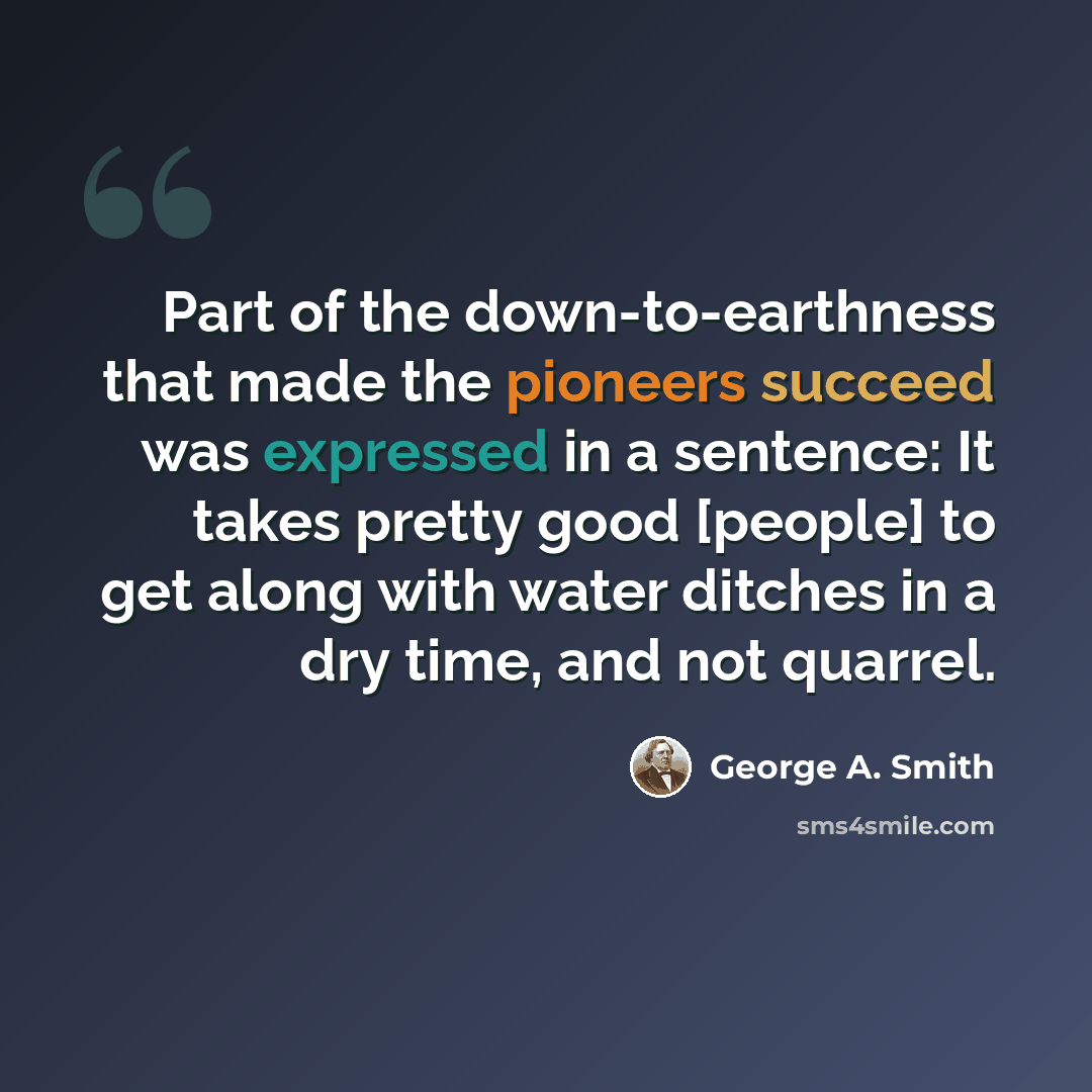 “Part of the down-to-earthness that made the pioneers succeed was expressed in a sentence: It takes pretty good [people] to get along with water ditches in a dry time, and not quarrel.” quote by George A. Smith
